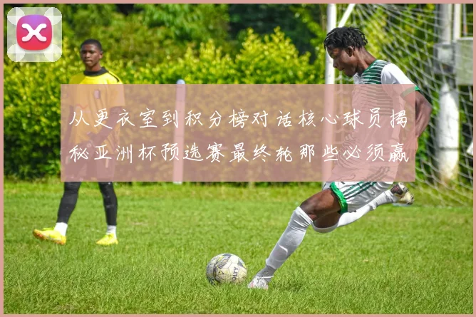 从更衣室到积分榜对话核心球员揭秘亚洲杯预选赛最终轮那些必须赢的数学与热血