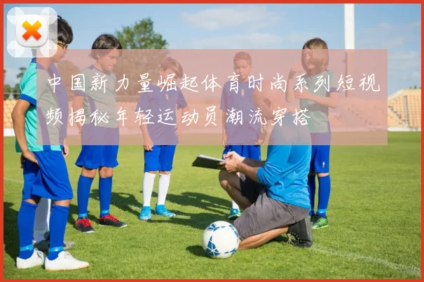 中国新力量崛起体育时尚系列短视频揭秘年轻运动员潮流穿搭