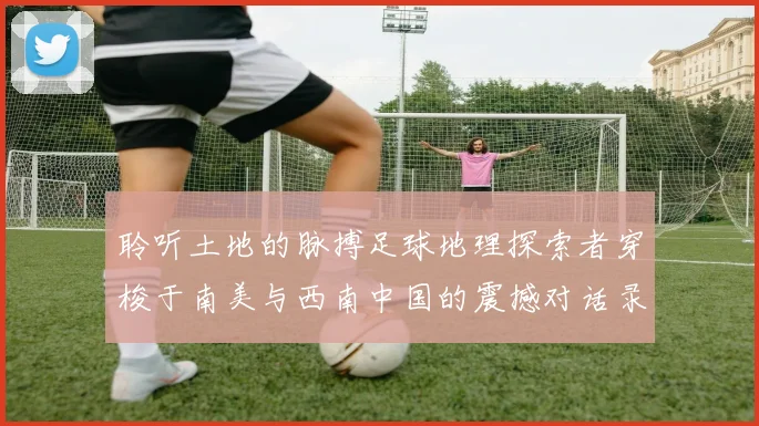 聆听土地的脉搏足球地理探索者穿梭于南美与西南中国的震撼对话录