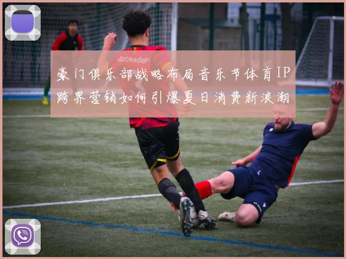 豪门俱乐部战略布局音乐节体育IP跨界营销如何引爆夏日消费新浪潮